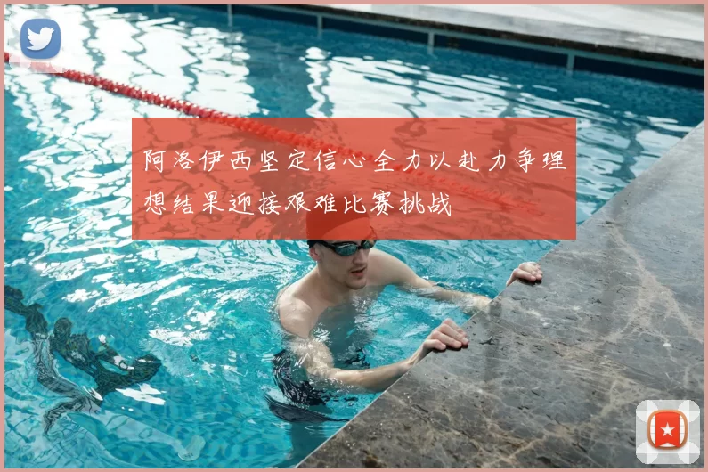 阿洛伊西坚定信心全力以赴力争理想结果迎接艰难比赛挑战