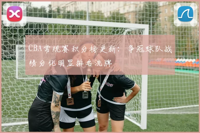 CBA常规赛积分榜更新：争冠球队战绩分化明显排名洗牌