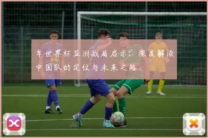 年世界杯亚洲战局启示:深度解读中国队的定位与未来之路