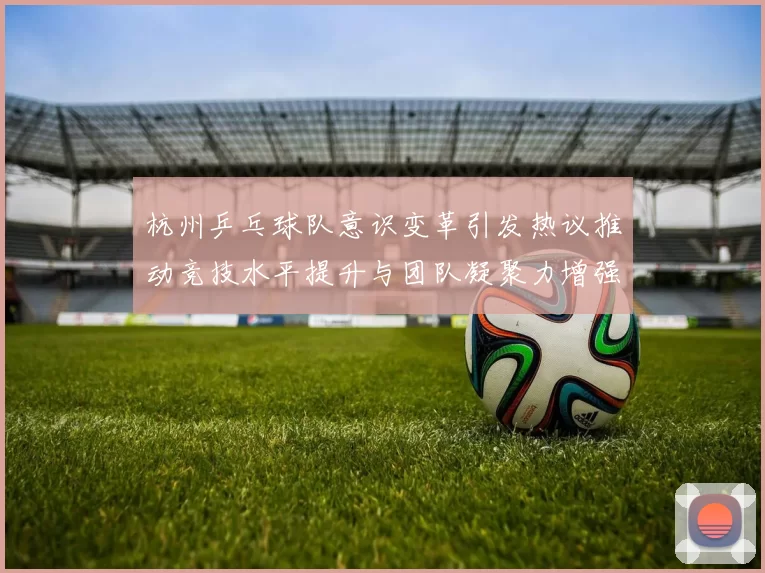 杭州乒乓球队意识变革引发热议推动竞技水平提升与团队凝聚力增强