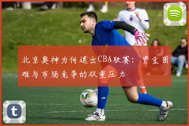 北京奥神为何退出CBA联赛:资金困难与市场竞争的双重压力