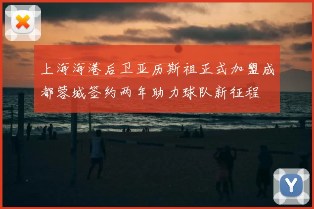 上海海港后卫亚历斯祖正式加盟成都蓉城签约两年助力球队新征程