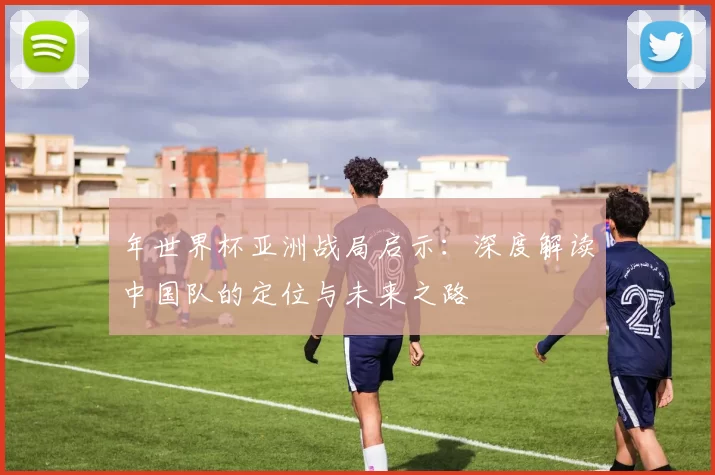年世界杯亚洲战局启示：深度解读中国队的定位与未来之路