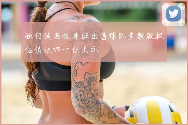 独行侠老板库班出售球队多数股权估值达四十亿美元