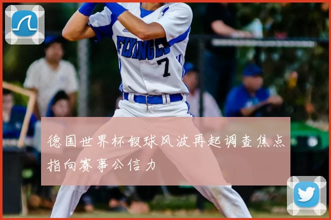 德国世界杯假球风波再起调查焦点指向赛事公信力