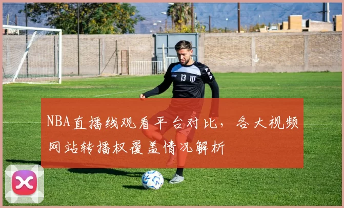 NBA直播线观看平台对比,各大视频网站转播权覆盖情况解析