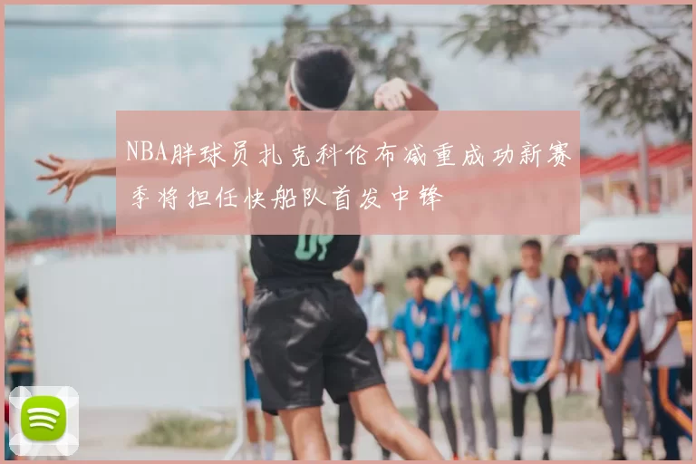 NBA胖球员扎克科伦布减重成功新赛季将担任快船队首发中锋