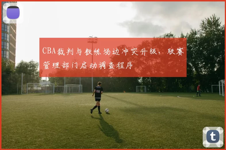 CBA裁判与教练场边冲突升级，联赛管理部门启动调查程序