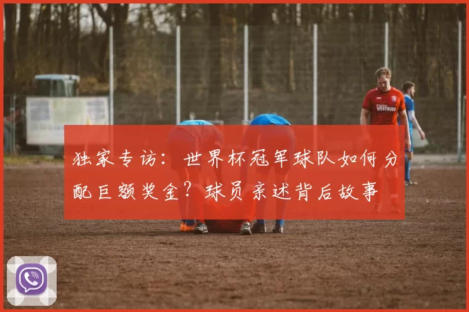 独家专访：世界杯冠军球队如何分配巨额奖金？球员亲述背后故事