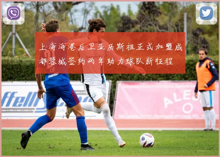 上海海港后卫亚历斯祖正式加盟成都蓉城签约两年助力球队新征程