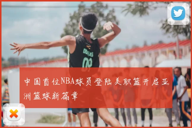 中国首位NBA球员登陆美职篮开启亚洲篮球新篇章