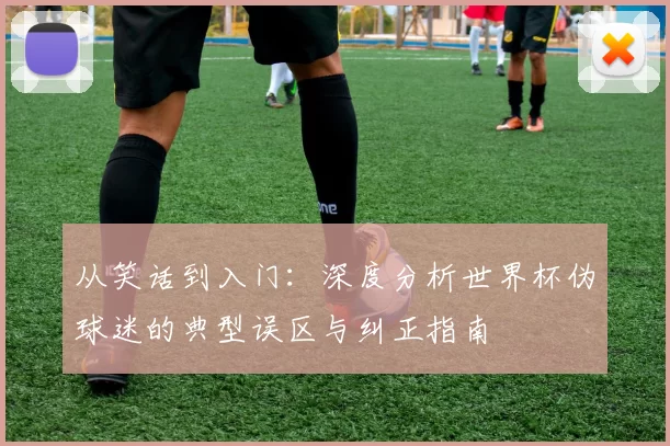 从笑话到入门:深度分析世界杯伪球迷的典型误区与纠正指南