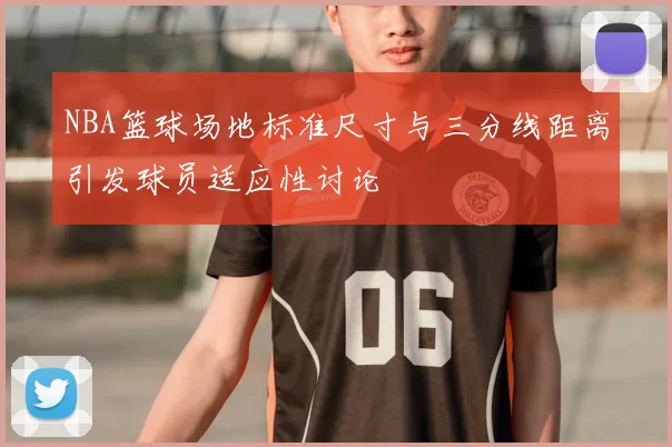 NBA篮球场地标准尺寸与三分线距离引发球员适应性讨论