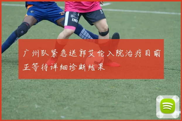 广州队紧急送郭艾伦入院治疗目前正等待详细诊断结果
