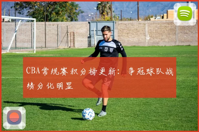 CBA常规赛积分榜更新：争冠球队战绩分化明显
