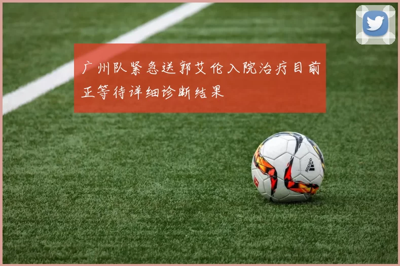 广州队紧急送郭艾伦入院治疗目前正等待详细诊断结果