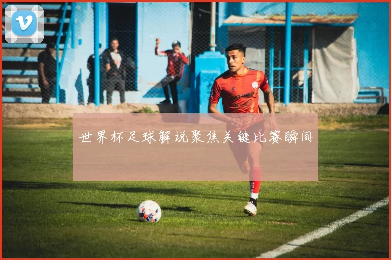 世界杯足球解说聚焦关键比赛瞬间