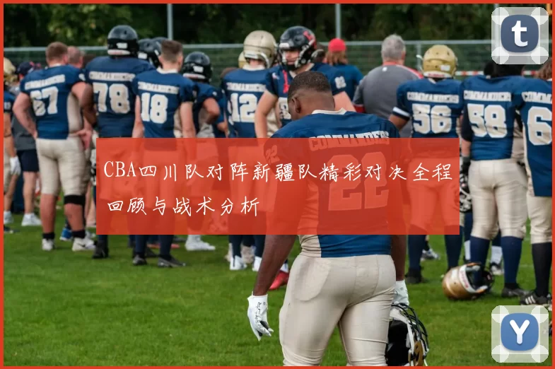 CBA四川队对阵新疆队精彩对决全程回顾与战术分析