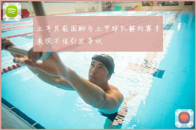 土耳其前国脚与土甲球队解约赛季表现不佳引发争议