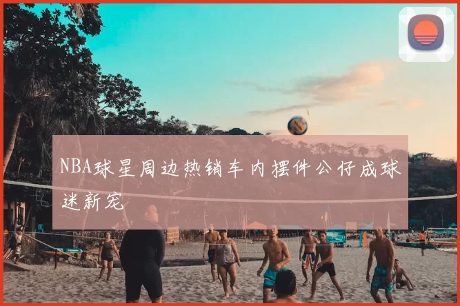 NBA球星周边热销车内摆件公仔成球迷新宠