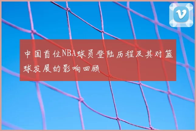 中国首位NBA球员登陆历程及其对篮球发展的影响回顾