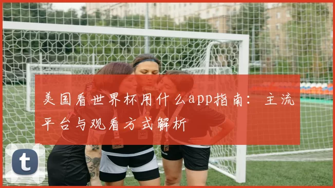 美国看世界杯用什么app指南：主流平台与观看方式解析