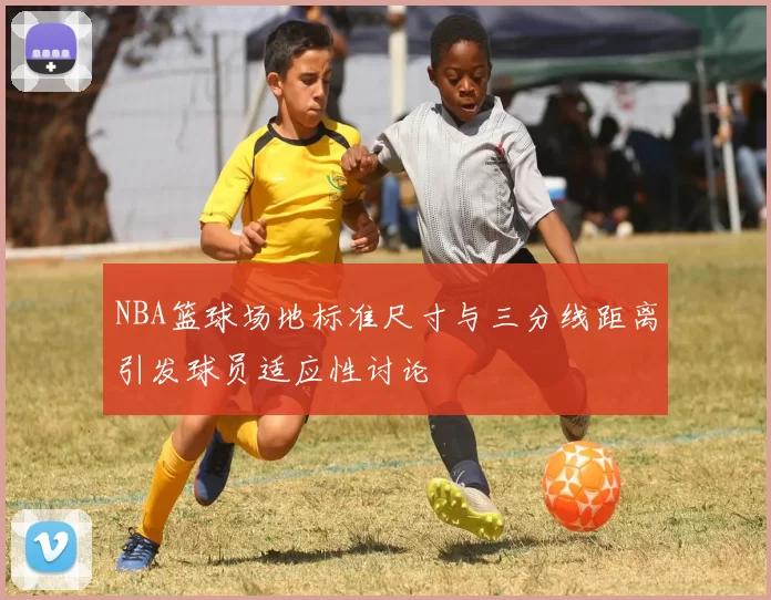 NBA篮球场地标准尺寸与三分线距离引发球员适应性讨论
