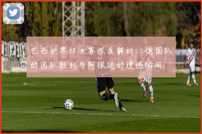 巴西世界杯决赛深度解析:德国队的团队胜利与阿根廷的遗憾瞬间