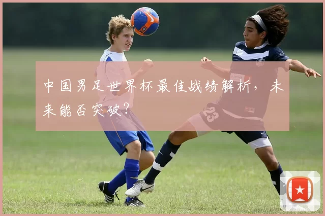 中国男足世界杯最佳战绩解析，未来能否突破？