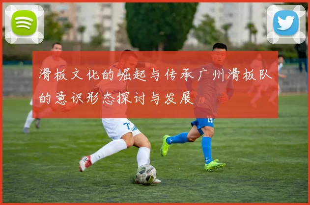 滑板文化的崛起与传承广州滑板队的意识形态探讨与发展