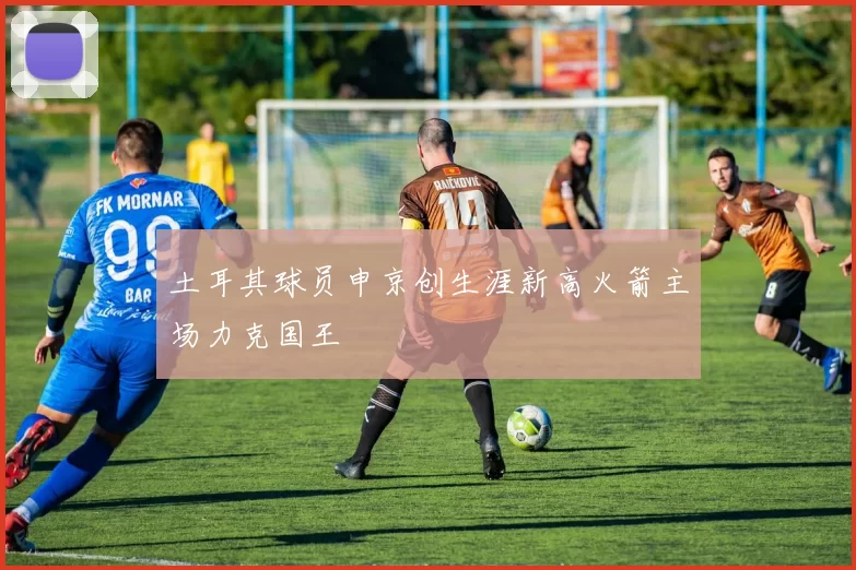 土耳其球员申京创生涯新高火箭主场力克国王