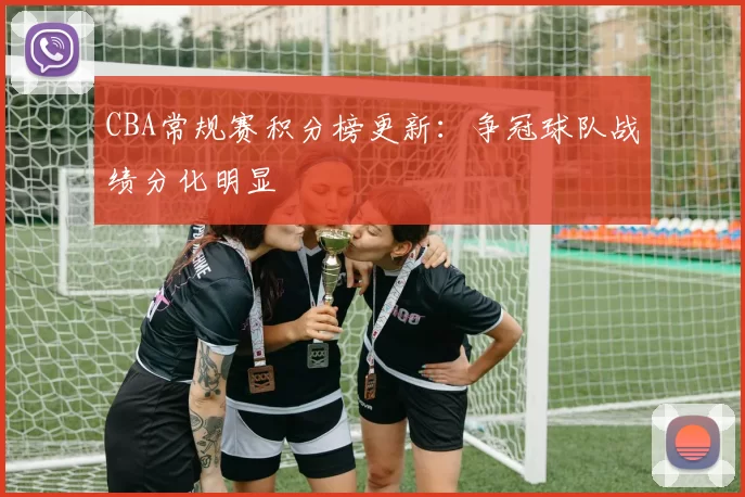 CBA常规赛积分榜更新：争冠球队战绩分化明显