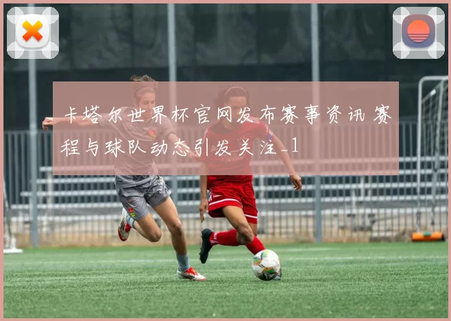 卡塔尔世界杯官网发布赛事资讯 赛程与球队动态引发关注_1