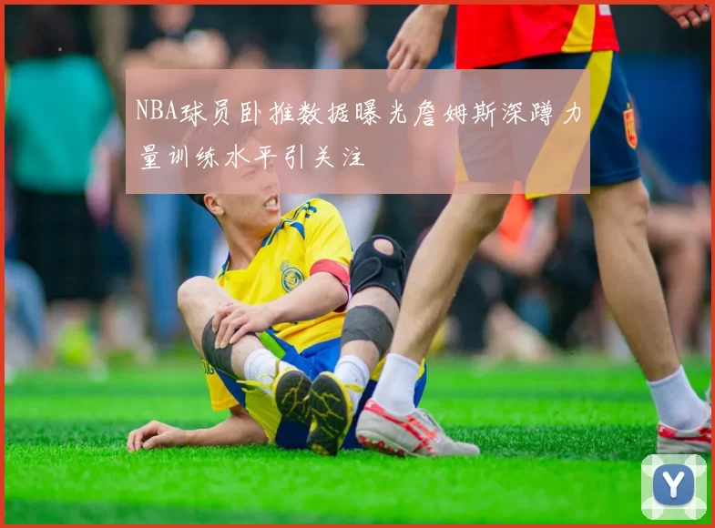 NBA球员卧推数据曝光詹姆斯深蹲力量训练水平引关注