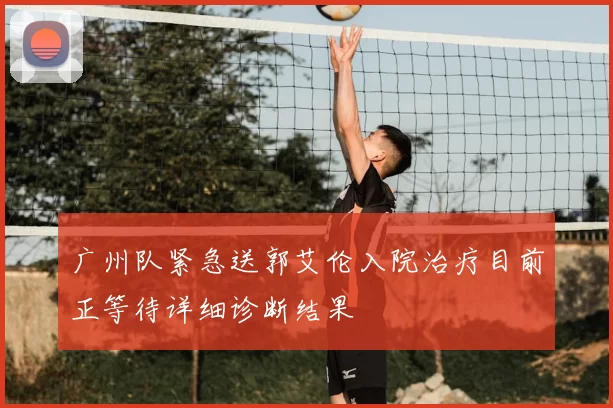 广州队紧急送郭艾伦入院治疗目前正等待详细诊断结果