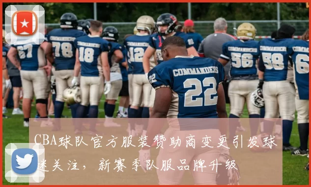CBA球队官方服装赞助商变更引发球迷关注,新赛季队服品牌升级