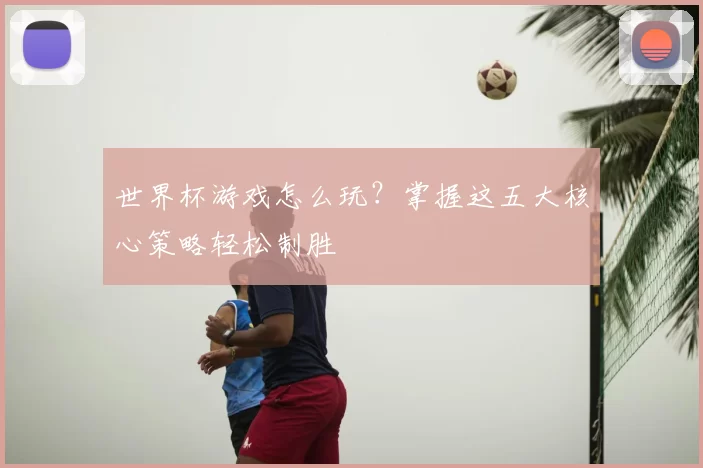 世界杯游戏怎么玩?掌握这五大核心策略轻松制胜