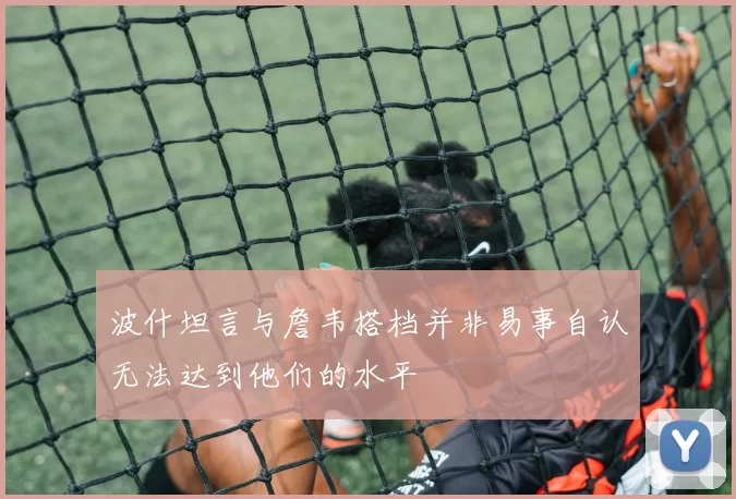 波什坦言与詹韦搭档并非易事自认无法达到他们的水平