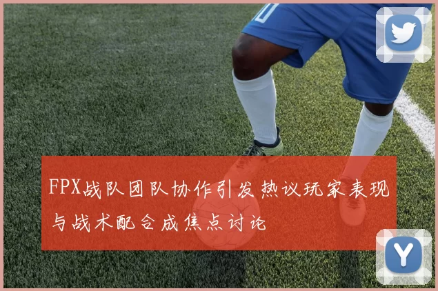 FPX战队团队协作引发热议玩家表现与战术配合成焦点讨论