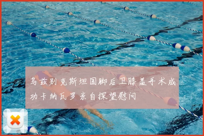 乌兹别克斯坦国脚后卫膝盖手术成功卡纳瓦罗亲自探望慰问