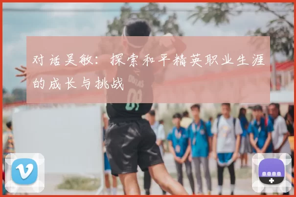 对话吴敏：探索和平精英职业生涯的成长与挑战