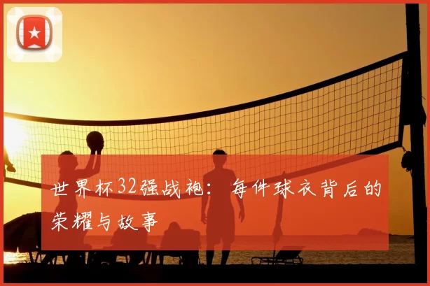 世界杯32强战袍:每件球衣背后的荣耀与故事