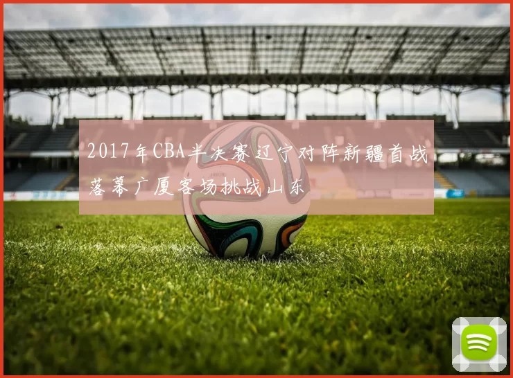 2017年CBA半决赛辽宁对阵新疆首战落幕广厦客场挑战山东