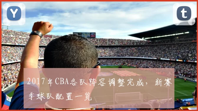 2017年CBA各队阵容调整完成,新赛季球队配置一览