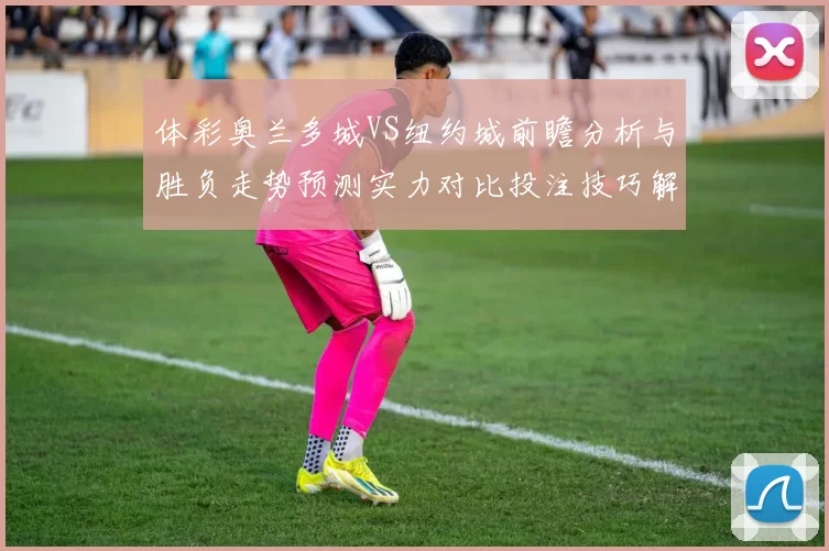 体彩奥兰多城VS纽约城前瞻分析与胜负走势预测实力对比投注技巧解读