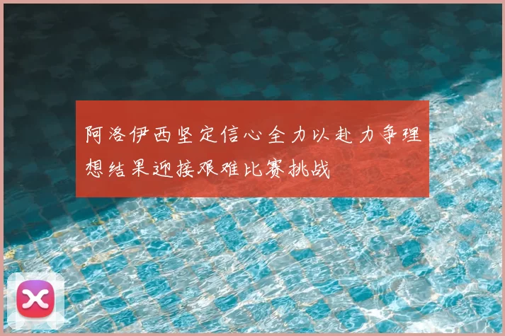 阿洛伊西坚定信心全力以赴力争理想结果迎接艰难比赛挑战