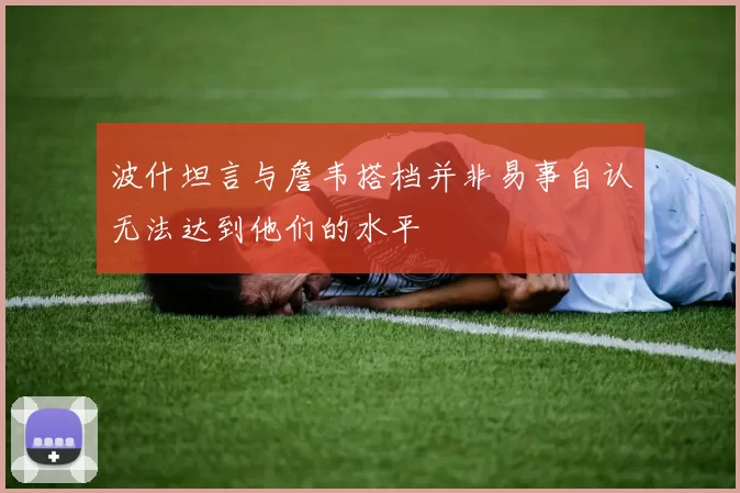 波什坦言与詹韦搭档并非易事自认无法达到他们的水平