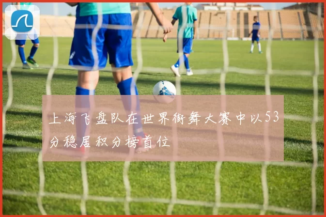 上海飞盘队在世界街舞大赛中以53分稳居积分榜首位