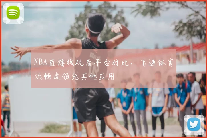 NBA直播线观看平台对比，飞速体育流畅度领先其他应用