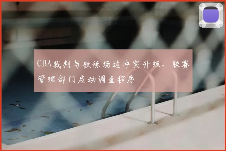 CBA裁判与教练场边冲突升级，联赛管理部门启动调查程序